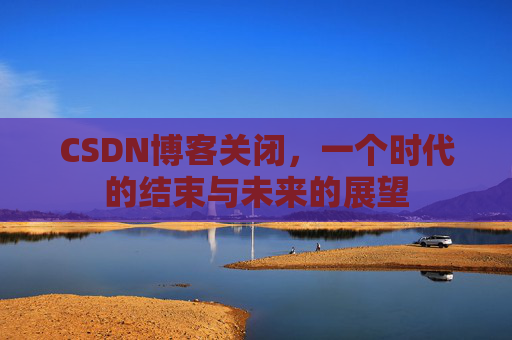 CSDN博客关闭，一个时代的结束与未来的展望